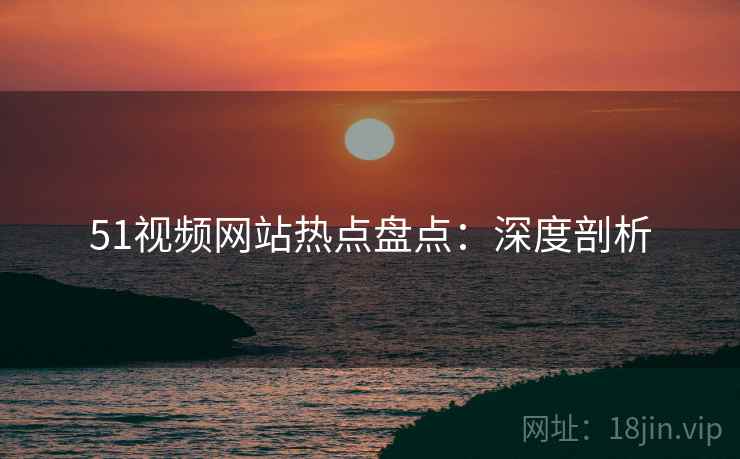 51视频网站热点盘点：深度剖析