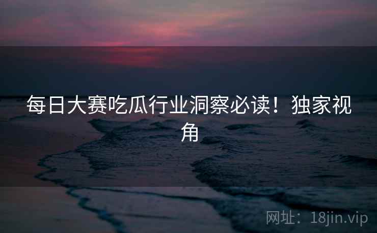 每日大赛吃瓜行业洞察必读！独家视角