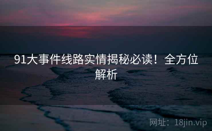 91大事件线路实情揭秘必读！全方位解析