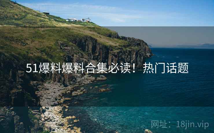 51爆料爆料合集必读！热门话题
