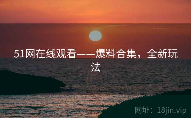51网在线观看——爆料合集，全新玩法