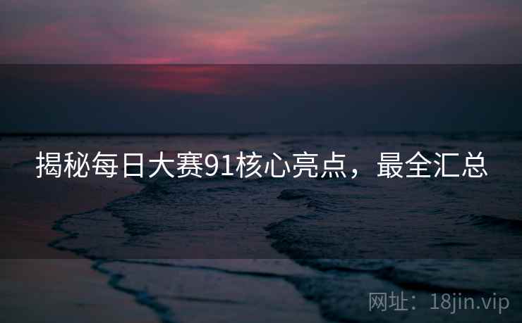 揭秘每日大赛91核心亮点，最全汇总