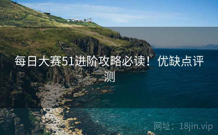 每日大赛51进阶攻略必读！优缺点评测