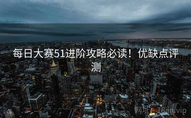 每日大赛51进阶攻略必读！优缺点评测