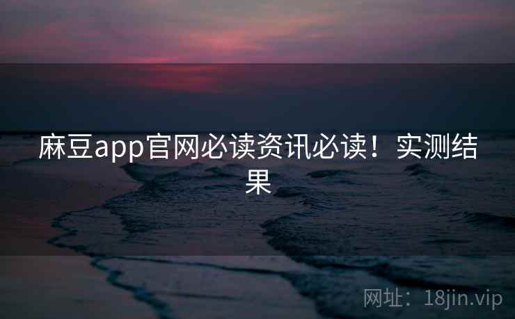 麻豆app官网必读资讯必读！实测结果