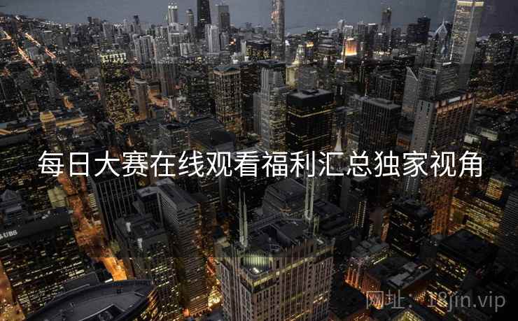 每日大赛在线观看福利汇总独家视角