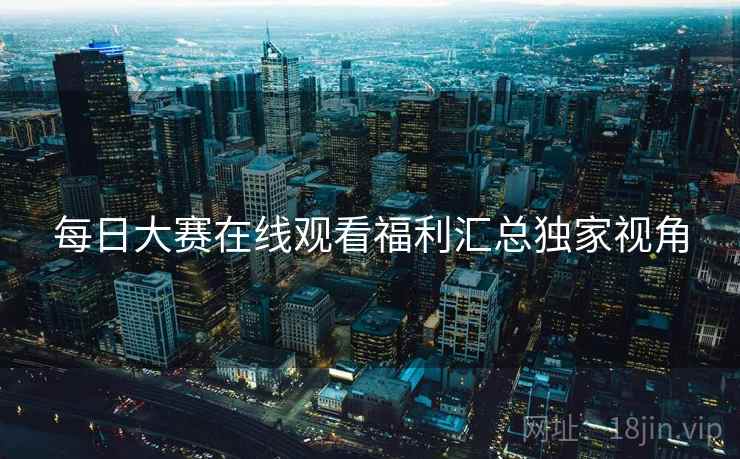 每日大赛在线观看福利汇总独家视角