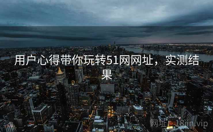 用户心得带你玩转51网网址，实测结果