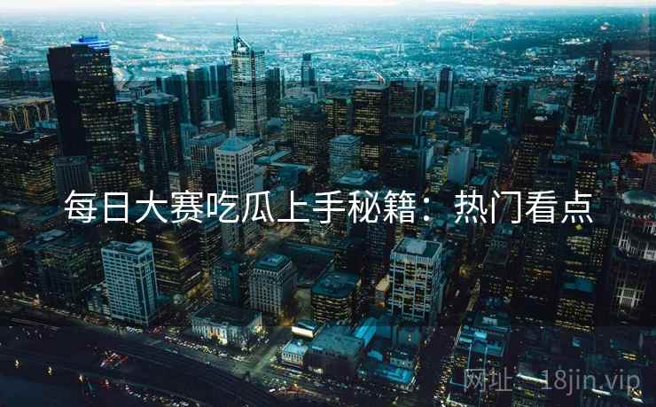 每日大赛吃瓜上手秘籍：热门看点