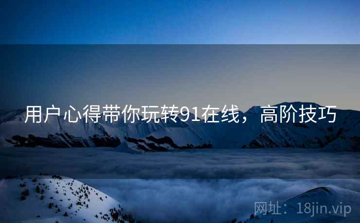 用户心得带你玩转91在线，高阶技巧