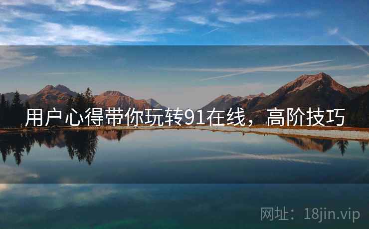 用户心得带你玩转91在线，高阶技巧