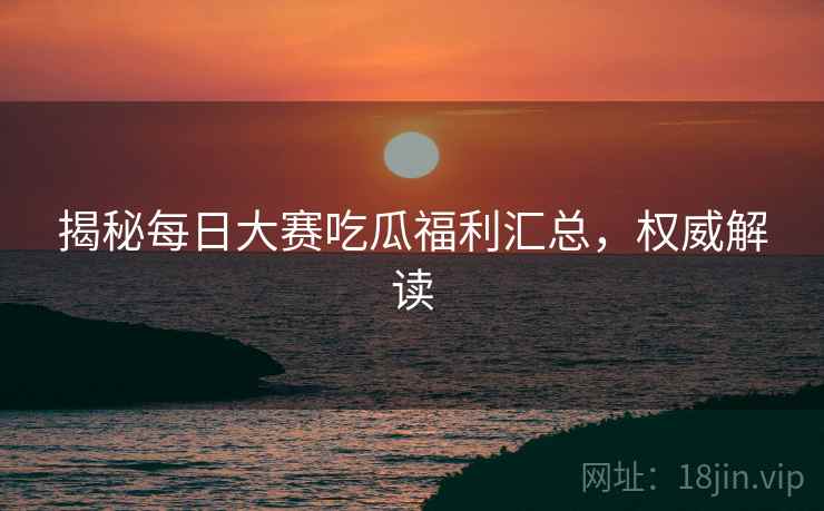 揭秘每日大赛吃瓜福利汇总，权威解读