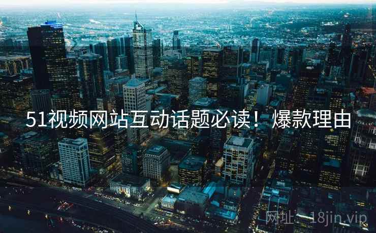 51视频网站互动话题必读！爆款理由