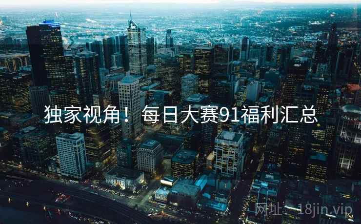 独家视角！每日大赛91福利汇总