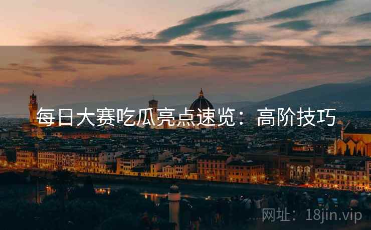 每日大赛吃瓜亮点速览：高阶技巧