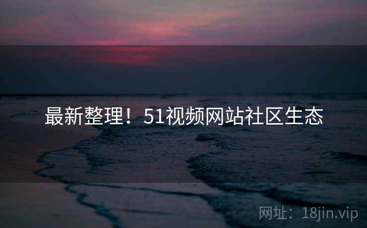 最新整理！51视频网站社区生态